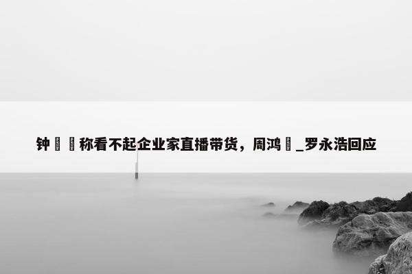 钟睒睒称看不起企业家直播带货，周鸿祎_罗永浩回应