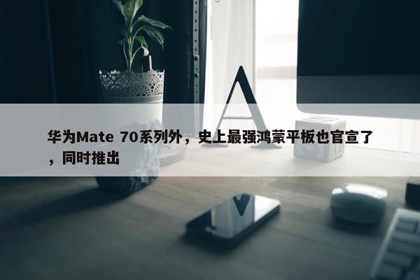 华为Mate 70系列外，史上最强鸿蒙平板也官宣了，同时推出