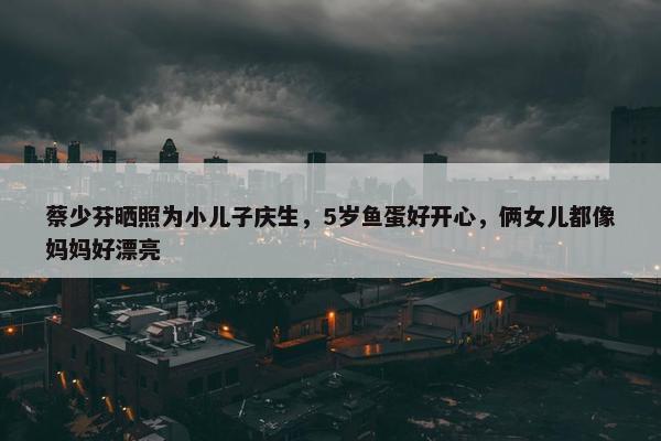 蔡少芬晒照为小儿子庆生，5岁鱼蛋好开心，俩女儿都像妈妈好漂亮