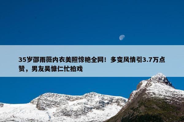 35岁邵雨薇内衣美照惊艳全网！多变风情引3.7万点赞，男友吴慷仁忙拍戏