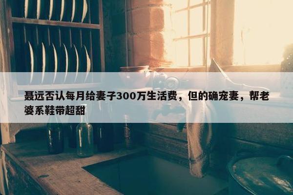 聂远否认每月给妻子300万生活费，但的确宠妻，帮老婆系鞋带超甜