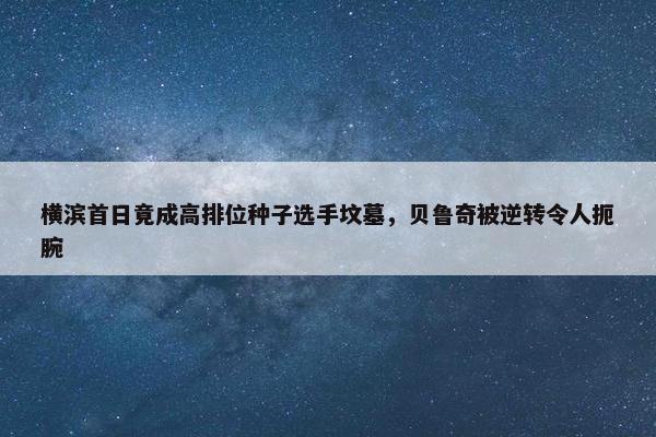 横滨首日竟成高排位种子选手坟墓，贝鲁奇被逆转令人扼腕