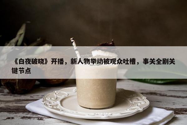 《白夜破晓》开播，新人物举动被观众吐槽，事关全剧关键节点