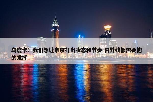 乌度卡：我们想让申京打出状态和节奏 内外线都需要他的发挥