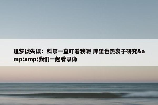 追梦谈失误：科尔一直盯着我呢 库里也热衷于研究&amp;我们一起看录像