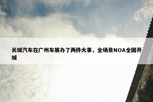 长城汽车在广州车展办了两件大事，全场景NOA全国开城