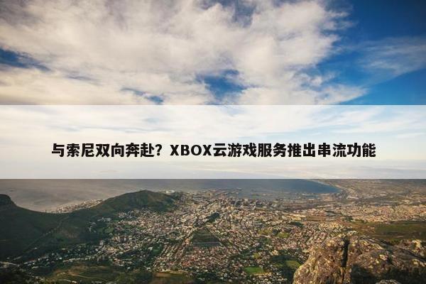 与索尼双向奔赴？XBOX云游戏服务推出串流功能