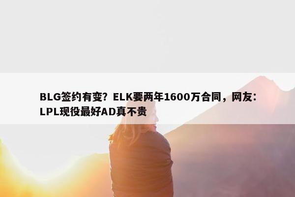 BLG签约有变？ELK要两年1600万合同，网友：LPL现役最好AD真不贵