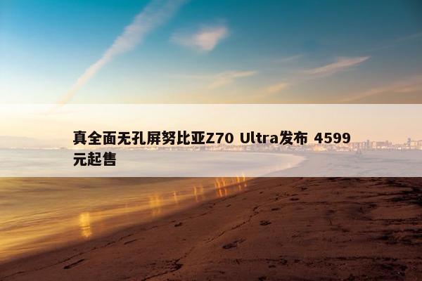 真全面无孔屏努比亚Z70 Ultra发布 4599元起售