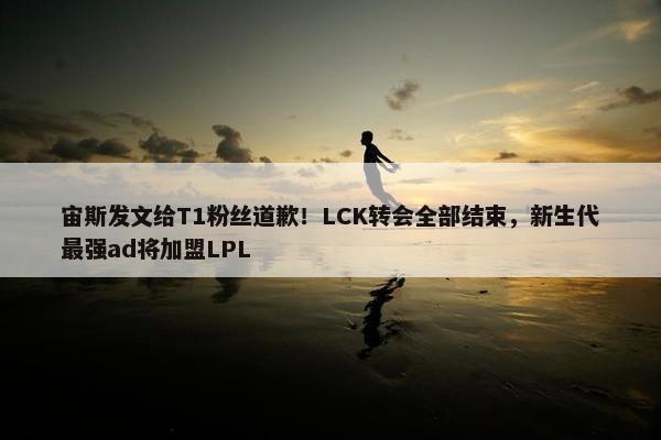 宙斯发文给T1粉丝道歉！LCK转会全部结束，新生代最强ad将加盟LPL