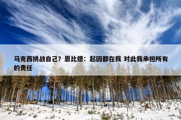 马克西挑战自己？恩比德：起因都在我 对此我承担所有的责任