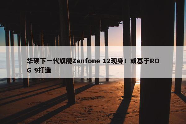 华硕下一代旗舰Zenfone 12现身！或基于ROG 9打造