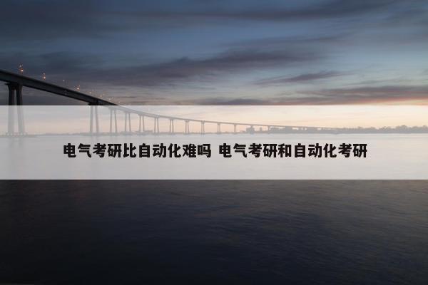 电气考研比自动化难吗 电气考研和自动化考研