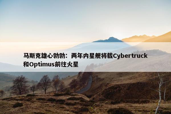 马斯克雄心勃勃：两年内星舰将载Cybertruck和Optimus前往火星