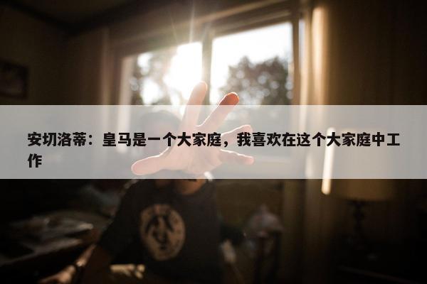 安切洛蒂：皇马是一个大家庭，我喜欢在这个大家庭中工作