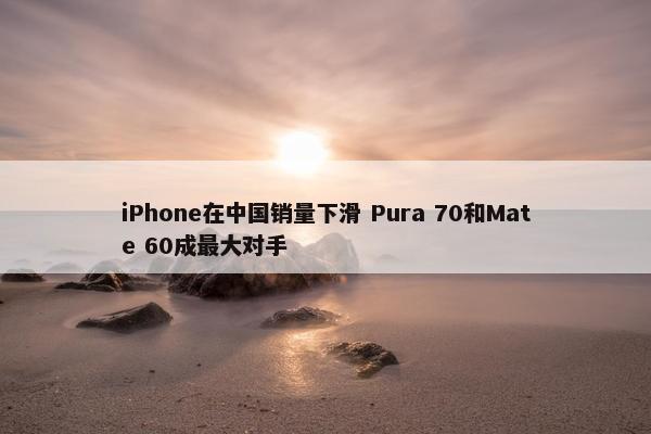 iPhone在中国销量下滑 Pura 70和Mate 60成最大对手