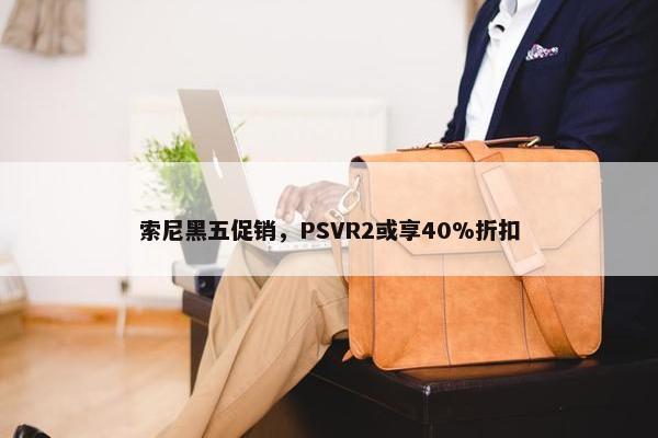 索尼黑五促销，PSVR2或享40%折扣