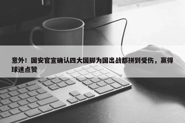 意外！国安官宣确认四大国脚为国出战都拼到受伤，赢得球迷点赞