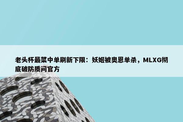 老头杯最菜中单刷新下限：妖姬被奥恩单杀，MLXG彻底破防质问官方