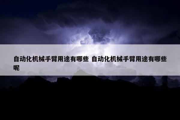 自动化机械手臂用途有哪些 自动化机械手臂用途有哪些呢