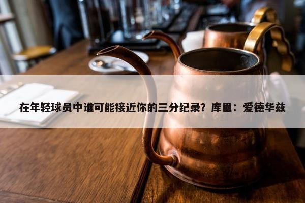 在年轻球员中谁可能接近你的三分纪录？库里：爱德华兹