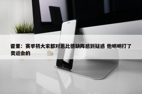 霍里：赛季初大家都对恩比德缺阵感到疑惑 他明明打了奥运会的