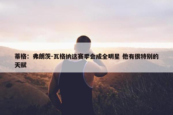 蒂格：弗朗茨-瓦格纳这赛季会成全明星 他有很特别的天赋