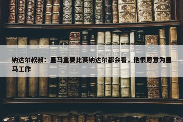 纳达尔叔叔：皇马重要比赛纳达尔都会看，他很愿意为皇马工作