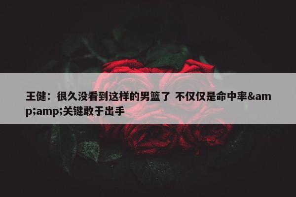 王健：很久没看到这样的男篮了 不仅仅是命中率&amp;关键敢于出手