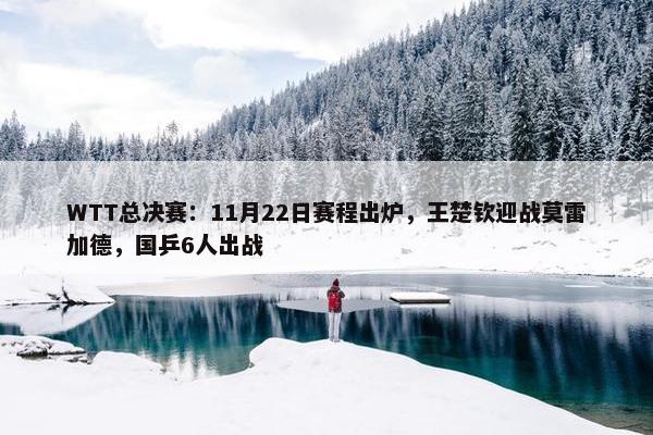 WTT总决赛：11月22日赛程出炉，王楚钦迎战莫雷加德，国乒6人出战