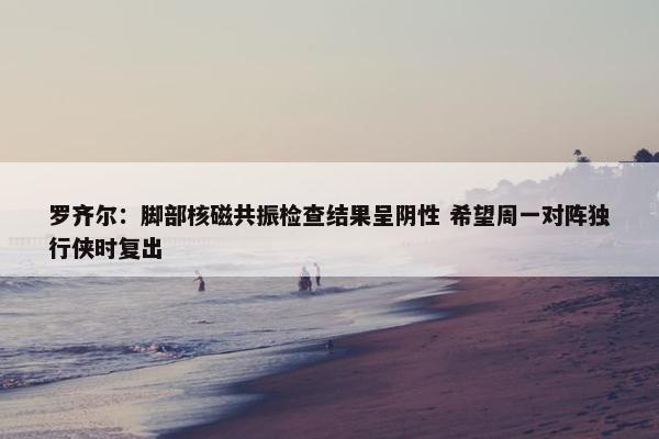 罗齐尔：脚部核磁共振检查结果呈阴性 希望周一对阵独行侠时复出