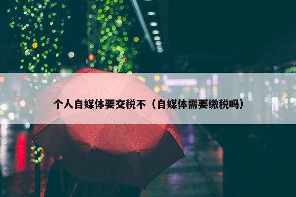 个人自媒体要交税不（自媒体需要缴税吗）