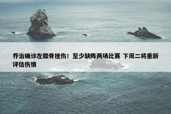 乔治确诊左膝骨挫伤！至少缺阵两场比赛 下周二将重新评估伤情