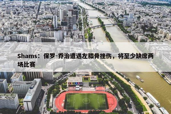 Shams：保罗-乔治遭遇左膝骨挫伤，将至少缺席两场比赛