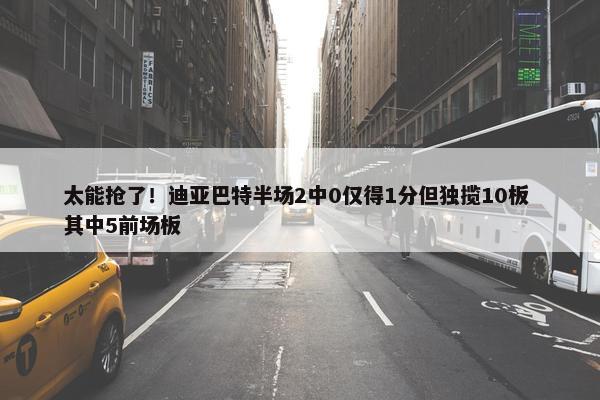 太能抢了！迪亚巴特半场2中0仅得1分但独揽10板 其中5前场板