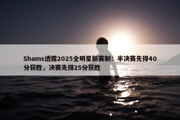 Shams透露2025全明星新赛制：半决赛先得40分获胜，决赛先得25分获胜