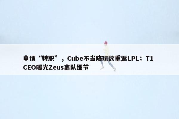 申请“转职”，Cube不当陪玩欲重返LPL；T1 CEO曝光Zeus离队细节