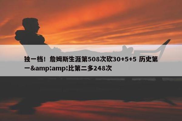 独一档！詹姆斯生涯第508次砍30+5+5 历史第一&amp;比第二多248次