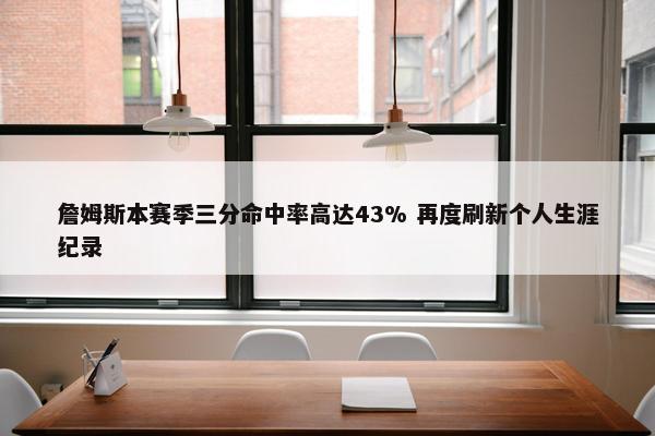 詹姆斯本赛季三分命中率高达43% 再度刷新个人生涯纪录