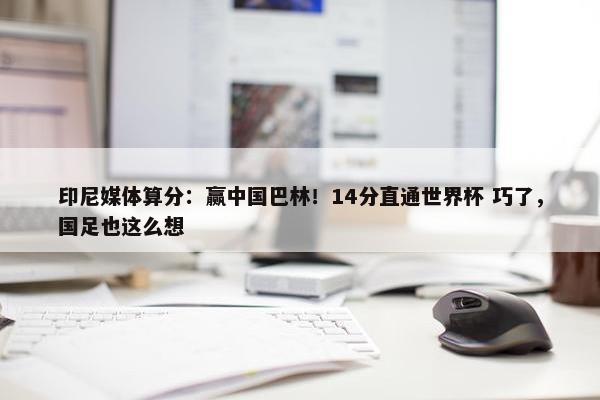 印尼媒体算分：赢中国巴林！14分直通世界杯 巧了，国足也这么想