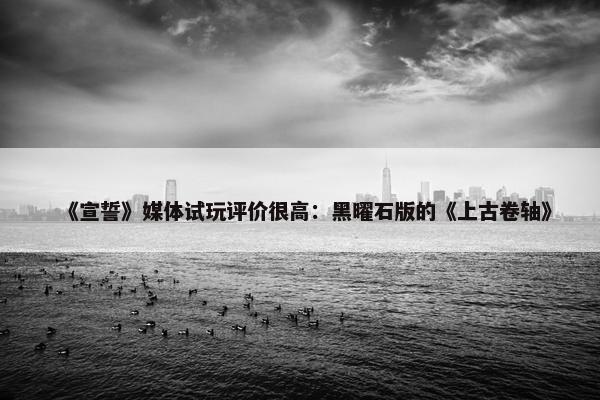 《宣誓》媒体试玩评价很高：黑曜石版的《上古卷轴》