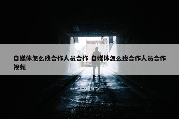 自媒体怎么找合作人员合作 自媒体怎么找合作人员合作视频