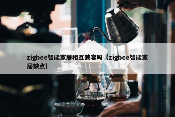 zigbee智能家居相互兼容吗（zigbee智能家居缺点）