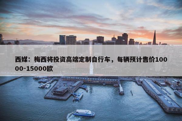 西媒：梅西将投资高端定制自行车，每辆预计售价10000-15000欧