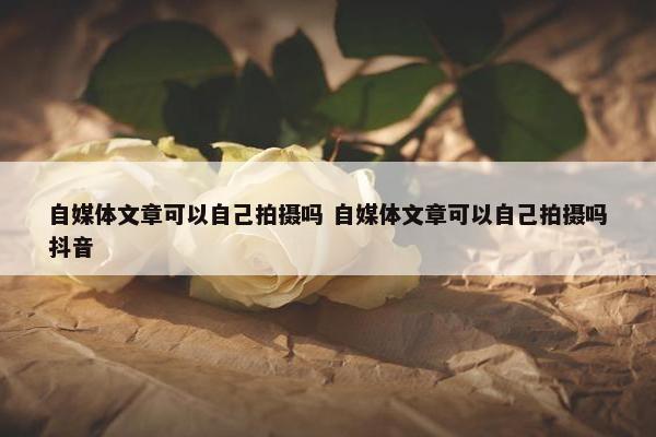 自媒体文章可以自己拍摄吗 自媒体文章可以自己拍摄吗抖音