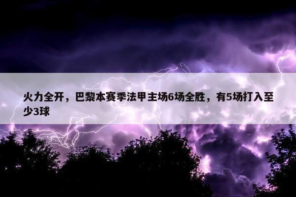 火力全开，巴黎本赛季法甲主场6场全胜，有5场打入至少3球