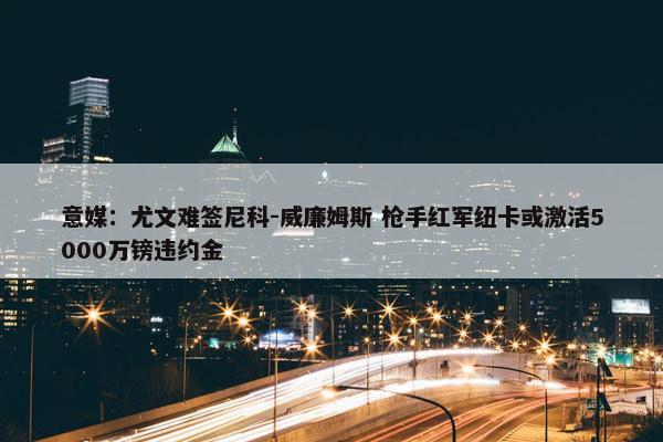 意媒：尤文难签尼科-威廉姆斯 枪手红军纽卡或激活5000万镑违约金