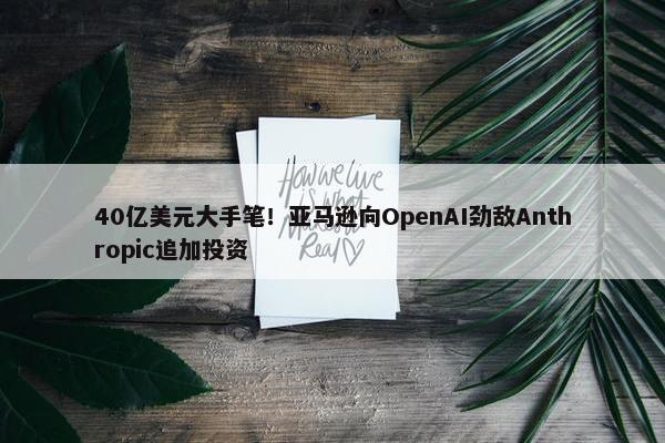 40亿美元大手笔！亚马逊向OpenAI劲敌Anthropic追加投资