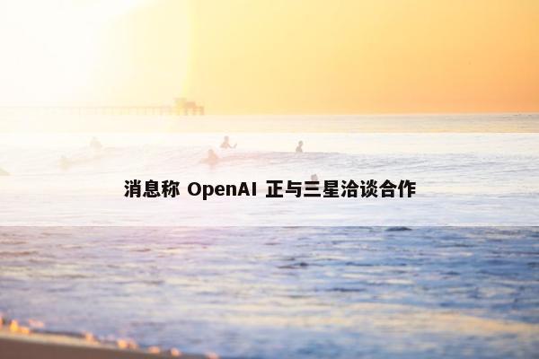 消息称 OpenAI 正与三星洽谈合作