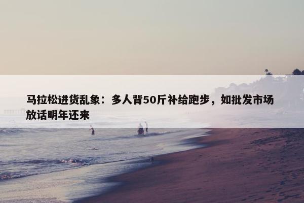 马拉松进货乱象：多人背50斤补给跑步，如批发市场 放话明年还来